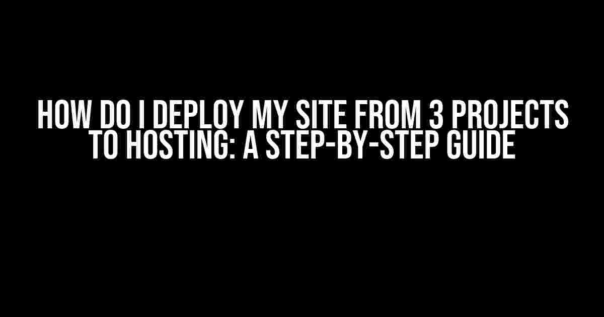 How do I Deploy My Site from 3 Projects to Hosting: A Step-by-Step Guide